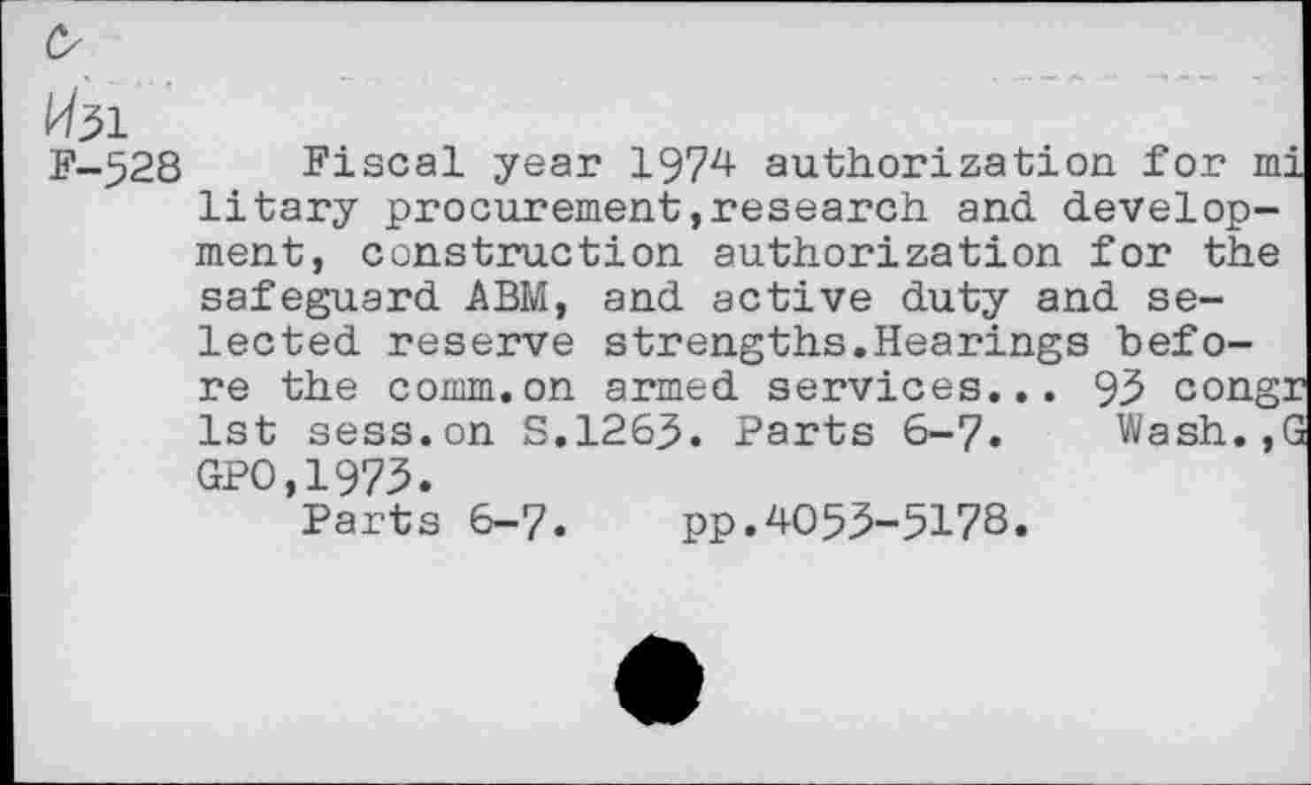 ﻿&
W31
F-528 Fiscal year 1974 authorization for m litary procurement, research and. development, construction authorization for the safeguard ABM, and active duty and selected reserve strengths.Hearings before the comm.on armed services... 93 cong. 1st sess.on S.1265. Parts 6-7. Wash., GPO.1973.
Parts 6-7. pp.4053-5178.